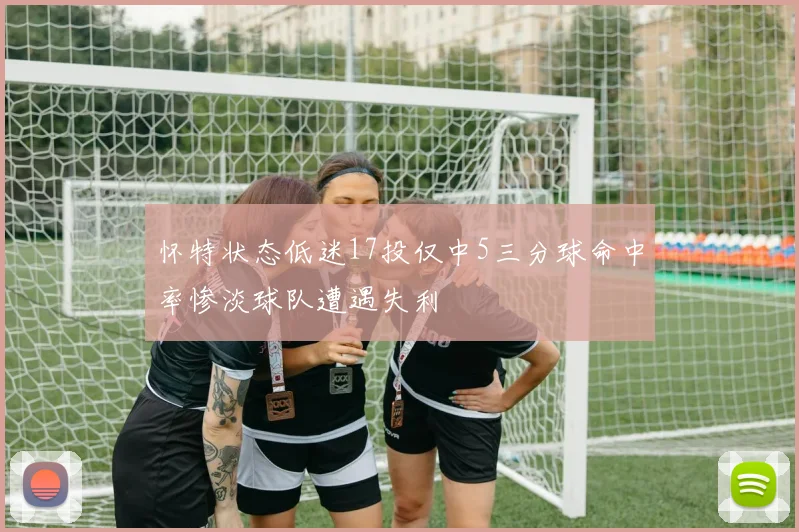 怀特状态低迷17投仅中5三分球命中率惨淡球队遭遇失利