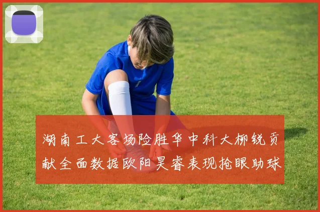 湖南工大客场险胜华中科大柳锐贡献全面数据欧阳昊睿表现抢眼助球队取胜