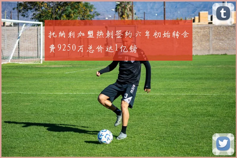 托纳利加盟热刺签约六年初始转会费9250万总价达1亿镑