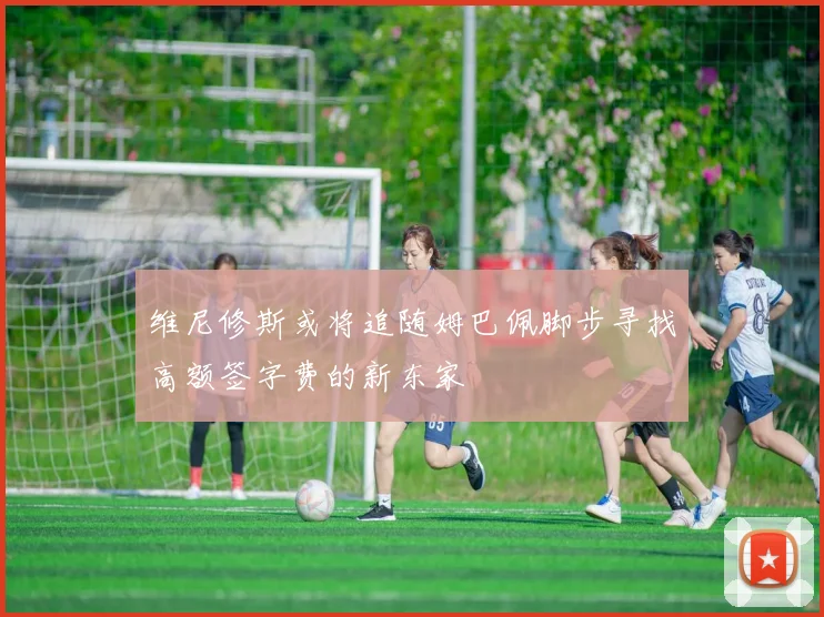 维尼修斯或将追随姆巴佩脚步寻找高额签字费的新东家