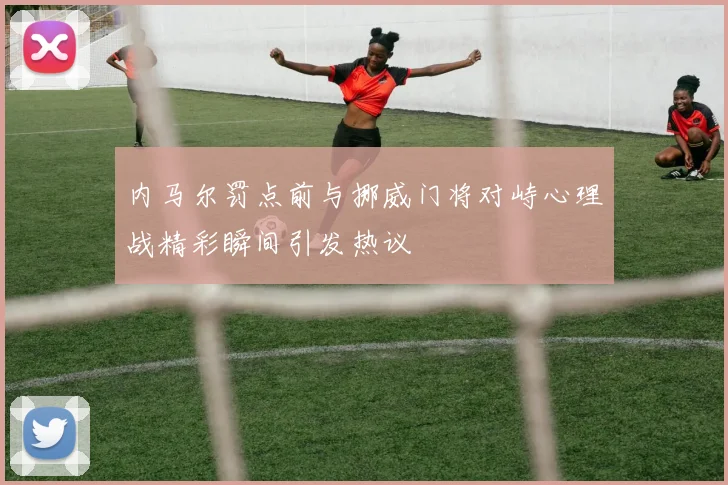 内马尔罚点前与挪威门将对峙心理战精彩瞬间引发热议