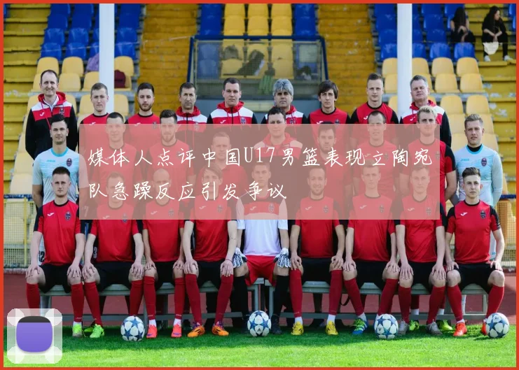 媒体人点评中国U17男篮表现立陶宛队急躁反应引发争议