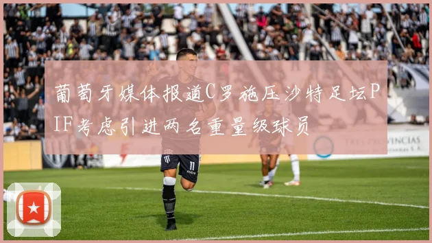 葡萄牙媒体报道C罗施压沙特足坛PIF考虑引进两名重量级球员