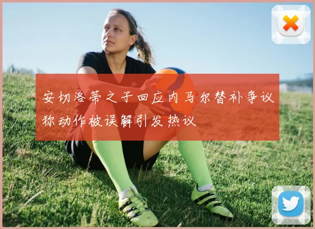 安切洛蒂之子回应内马尔替补争议称动作被误解引发热议