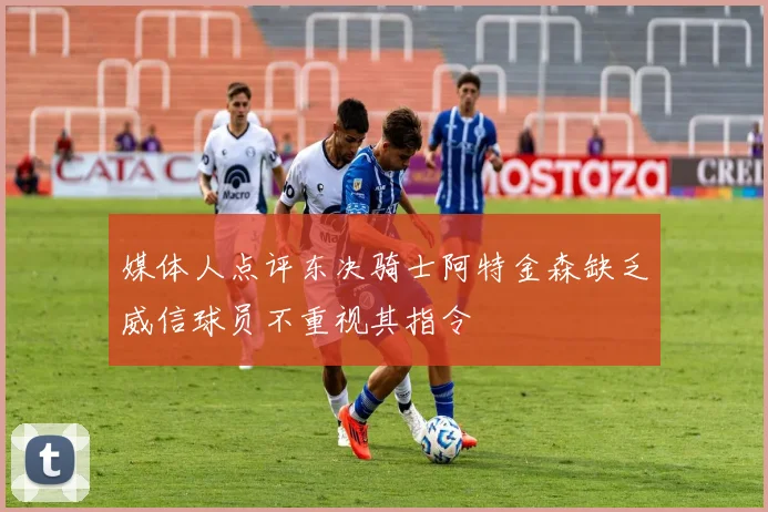 媒体人点评东决骑士阿特金森缺乏威信球员不重视其指令