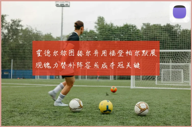 霍德尔称图赫尔弃用福登帕尔默展现魄力替补阵容或成夺冠关键
