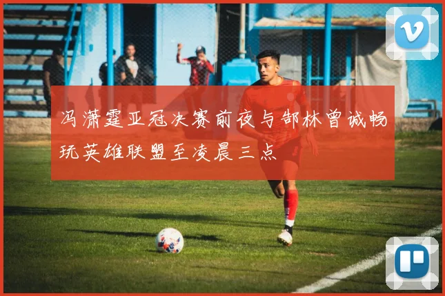 冯潇霆亚冠决赛前夜与郜林曾诚畅玩英雄联盟至凌晨三点