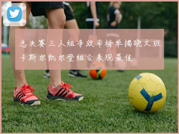 总决赛三人组净效率榜单揭晓文班卡斯尔凯尔登组合表现最佳