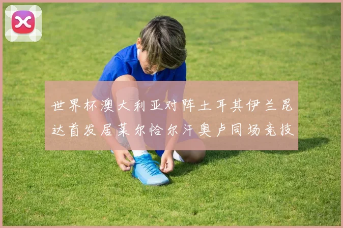 世界杯澳大利亚对阵土耳其伊兰昆达首发居莱尔恰尔汗奥卢同场竞技