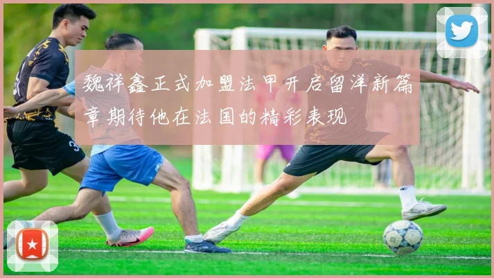 魏祥鑫正式加盟法甲开启留洋新篇章期待他在法国的精彩表现