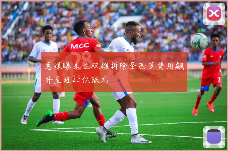 意媒曝米兰双雄拆除圣西罗费用飙升至近25亿欧元
